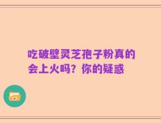 吃破壁灵芝孢子粉真的会上火吗？你的疑惑