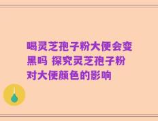喝灵芝孢子粉大便会变黑吗 探究灵芝孢子粉对大便颜色的影响