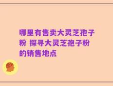 哪里有售卖大灵芝孢子粉 探寻大灵芝孢子粉的销售地点