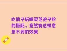 吃橘子后喝灵芝孢子粉的搭配，竟然有这样意想不到的效果