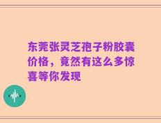东莞张灵芝孢子粉胶囊价格，竟然有这么多惊喜等你发现
