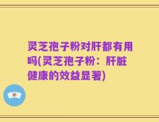 灵芝孢子粉对肝都有用吗(灵芝孢子粉：肝脏健康的效益显著)