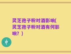 灵芝孢子粉对酒影响(灵芝孢子粉对酒有何影响？)