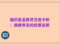 国药星鲨牌灵芝孢子粉：健康养生的优质选择