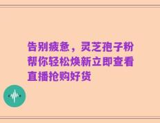 告别疲惫，灵芝孢子粉帮你轻松焕新立即查看直播抢购好货