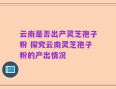 云南是否出产灵芝孢子粉 探究云南灵芝孢子粉的产出情况