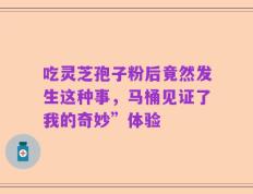 吃灵芝孢子粉后竟然发生这种事，马桶见证了我的奇妙”体验