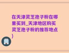 在天津灵芝孢子粉在哪里买到_天津地区购买灵芝孢子粉的推荐地点)