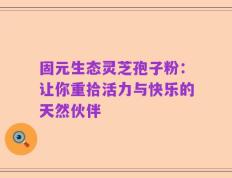 固元生态灵芝孢子粉：让你重拾活力与快乐的天然伙伴