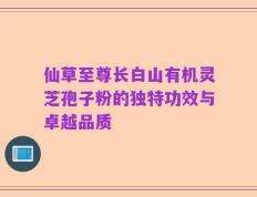 仙草至尊长白山有机灵芝孢子粉的独特功效与卓越品质