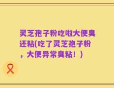 灵芝孢子粉吃啦大便臭还粘(吃了灵芝孢子粉，大便异常臭粘！)
