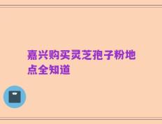 嘉兴购买灵芝孢子粉地点全知道