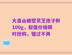 大盘山破壁灵芝孢子粉100g，超值价格限时抢购，错过不再