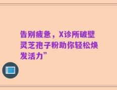 告别疲惫，X诊所破壁灵芝孢子粉助你轻松焕发活力”