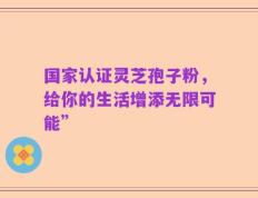 国家认证灵芝孢子粉，给你的生活增添无限可能”