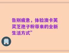 告别疲惫，体验澳卡芙灵芝孢子粉带来的全新生活方式”