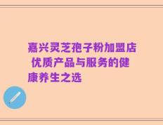 嘉兴灵芝孢子粉加盟店 优质产品与服务的健康养生之选