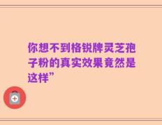 你想不到格锐牌灵芝孢子粉的真实效果竟然是这样”
