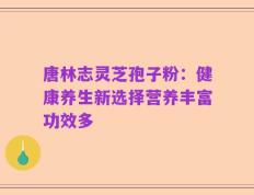 唐林志灵芝孢子粉：健康养生新选择营养丰富功效多