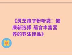 《灵芝孢子粉听袋：健康新选择 蕴含丰富营养的养生佳品》