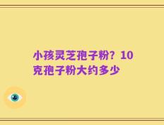 小孩灵芝孢子粉？10克孢子粉大约多少