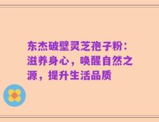 东杰破壁灵芝孢子粉：滋养身心，唤醒自然之源，提升生活品质