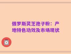 俄罗斯灵芝孢子粉：产地特色功效及市场现状