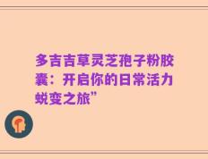 多吉吉草灵芝孢子粉胶囊：开启你的日常活力蜕变之旅”