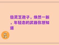 倍灵芝孢子，焕然一新，年轻态的武器你想知道