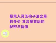 垦荒人灵芝孢子油含量有多少 其含量背后的秘密与价值