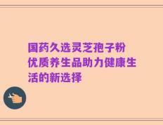 国药久选灵芝孢子粉 优质养生品助力健康生活的新选择