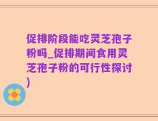 促排阶段能吃灵芝孢子粉吗_促排期间食用灵芝孢子粉的可行性探讨)