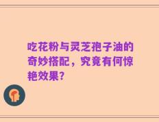 吃花粉与灵芝孢子油的奇妙搭配，究竟有何惊艳效果？
