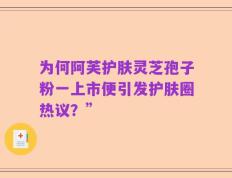 为何阿芙护肤灵芝孢子粉一上市便引发护肤圈热议？”