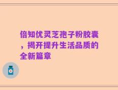倍知优灵芝孢子粉胶囊，揭开提升生活品质的全新篇章