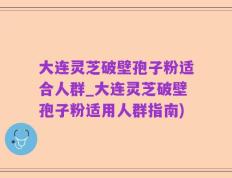 大连灵芝破壁孢子粉适合人群_大连灵芝破壁孢子粉适用人群指南)