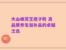 大山峰灵芝孢子粉 高品质养生滋补品的卓越之选