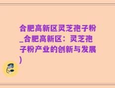 合肥高新区灵芝孢子粉_合肥高新区：灵芝孢子粉产业的创新与发展)