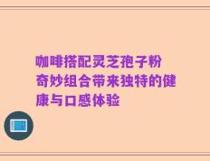 咖啡搭配灵芝孢子粉 奇妙组合带来独特的健康与口感体验