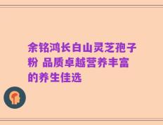 余铭鸿长白山灵芝孢子粉 品质卓越营养丰富的养生佳选