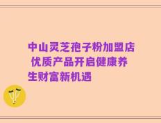 中山灵芝孢子粉加盟店 优质产品开启健康养生财富新机遇