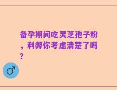备孕期间吃灵芝孢子粉，利弊你考虑清楚了吗？
