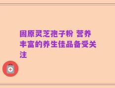 固原灵芝孢子粉 营养丰富的养生佳品备受关注