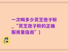 一次喝多少灵芝孢子粉_“灵芝孢子粉的正确服用量指南”)