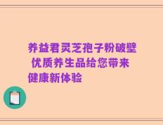养益君灵芝孢子粉破壁 优质养生品给您带来健康新体验