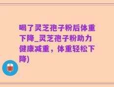 喝了灵芝孢子粉后体重下降_灵芝孢子粉助力健康减重，体重轻松下降)