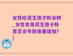 女性吃灵芝孢子粉会胖_女性食用灵芝孢子粉是否会导致体重增加？)
