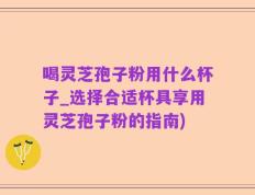 喝灵芝孢子粉用什么杯子_选择合适杯具享用灵芝孢子粉的指南)