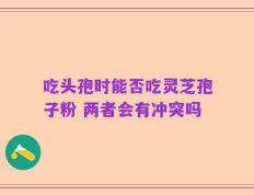 吃头孢时能否吃灵芝孢子粉 两者会有冲突吗
