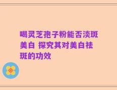 喝灵芝孢子粉能否淡斑美白 探究其对美白祛斑的功效